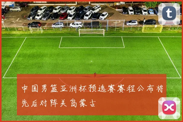 中国男篮亚洲杯预选赛赛程公布将先后对阵关岛蒙古