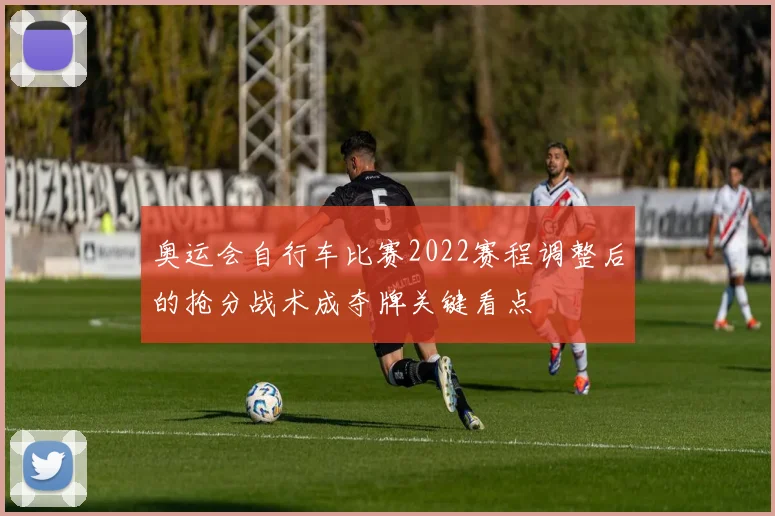 奥运会自行车比赛2022赛程调整后的抢分战术成夺牌关键看点