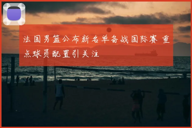 法国男篮公布新名单备战国际赛 重点球员配置引关注