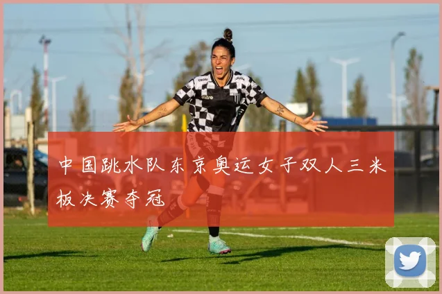 中国跳水队东京奥运女子双人三米板决赛夺冠