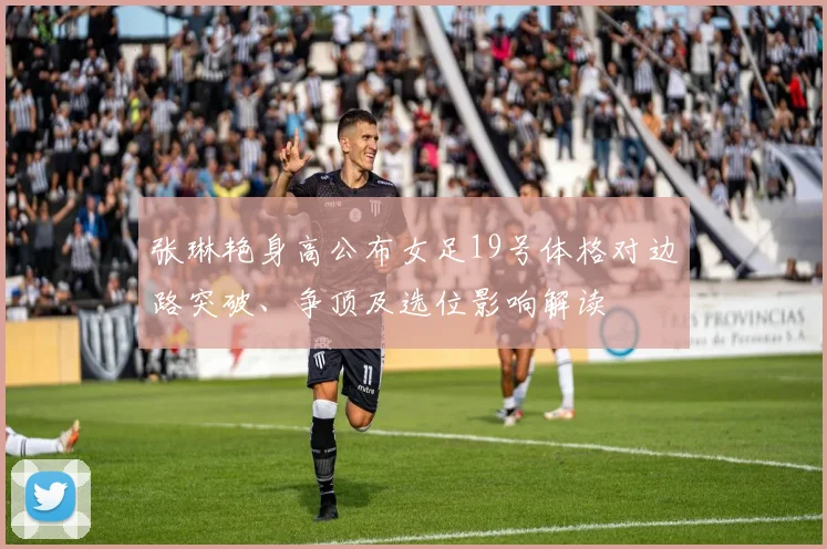 张琳艳身高公布女足19号体格对边路突破、争顶及选位影响解读