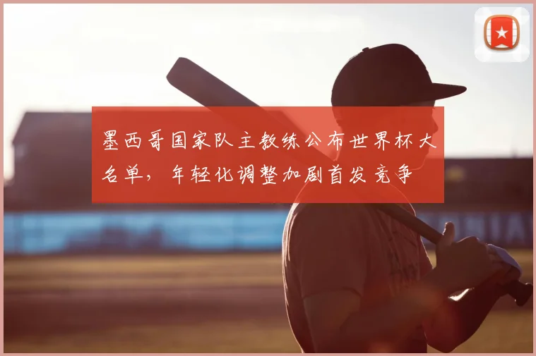 墨西哥国家队主教练公布世界杯大名单，年轻化调整加剧首发竞争