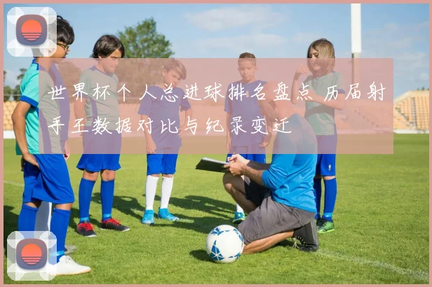 世界杯个人总进球排名盘点 历届射手王数据对比与纪录变迁