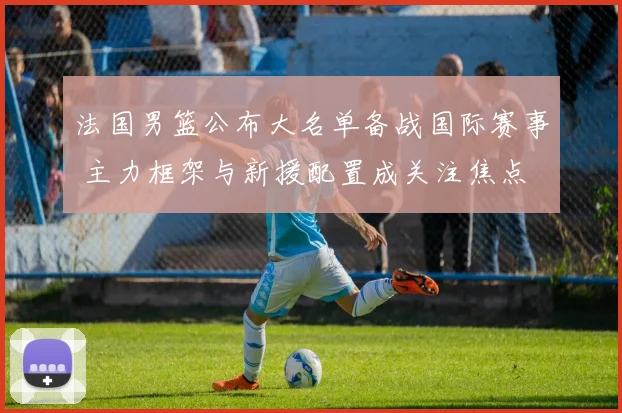 法国男篮公布大名单备战国际赛事 主力框架与新援配置成关注焦点