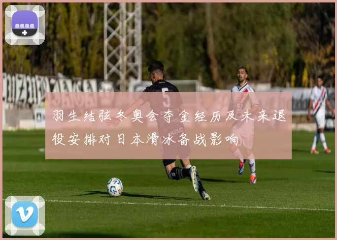 羽生结弦冬奥会夺金经历及未来退役安排对日本滑冰备战影响