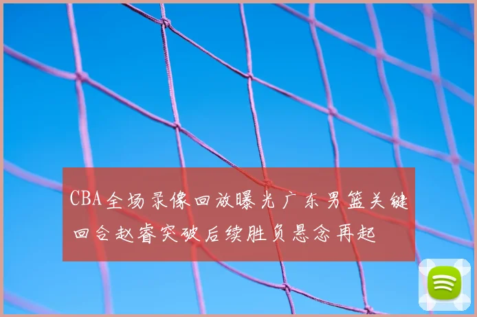 CBA全场录像回放曝光广东男篮关键回合赵睿突破后续胜负悬念再起