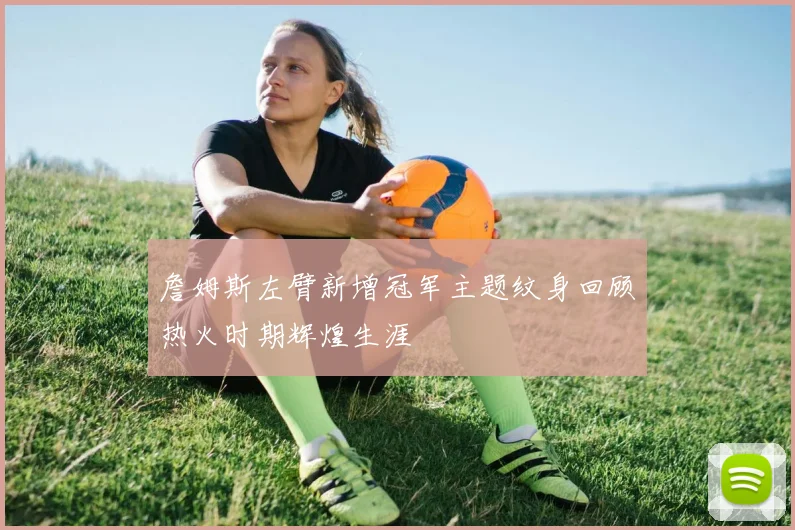 詹姆斯左臂新增冠军主题纹身回顾热火时期辉煌生涯