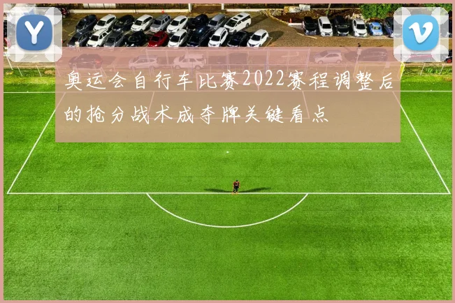 奥运会自行车比赛2022赛程调整后的抢分战术成夺牌关键看点