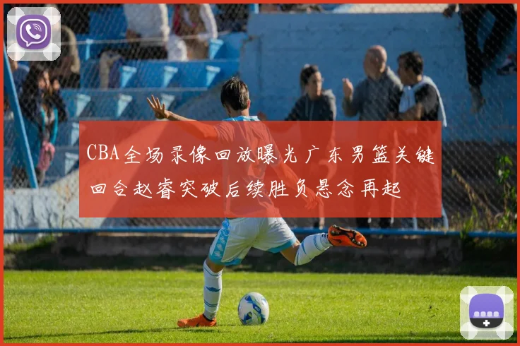 CBA全场录像回放曝光广东男篮关键回合赵睿突破后续胜负悬念再起