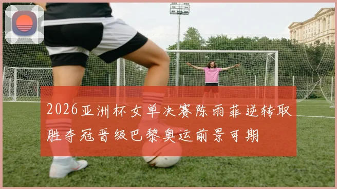 2026亚洲杯女单决赛陈雨菲逆转取胜夺冠晋级巴黎奥运前景可期