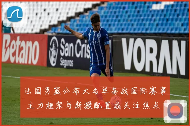 法国男篮公布大名单备战国际赛事 主力框架与新援配置成关注焦点