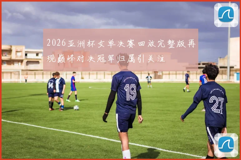 2026亚洲杯女单决赛回放完整版再现巅峰对决冠军归属引关注