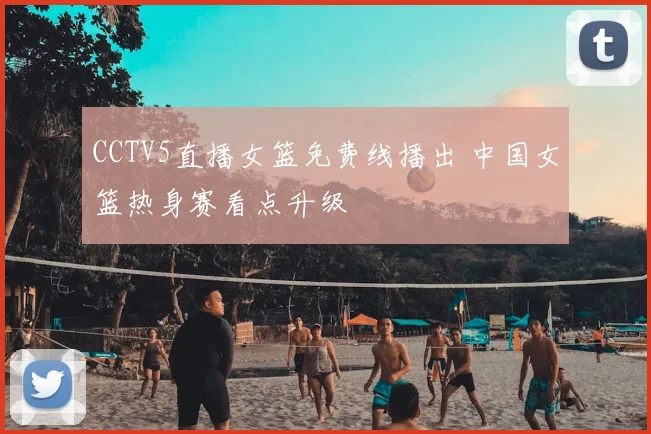 CCTV5直播女篮免费线播出 中国女篮热身赛看点升级