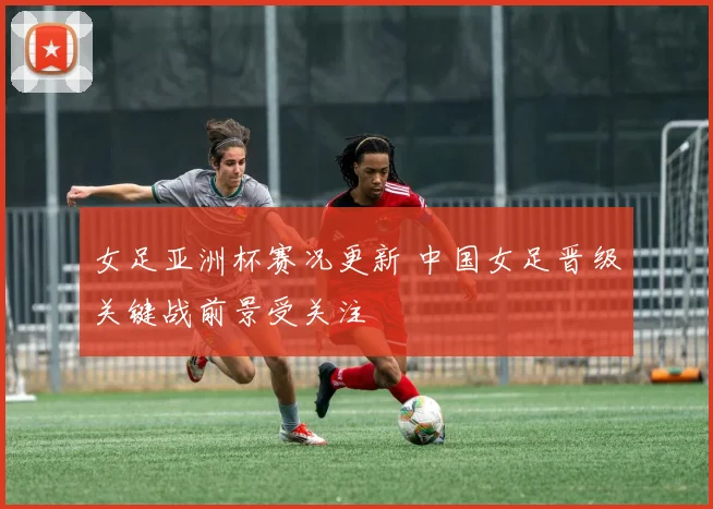 女足亚洲杯赛况更新 中国女足晋级关键战前景受关注