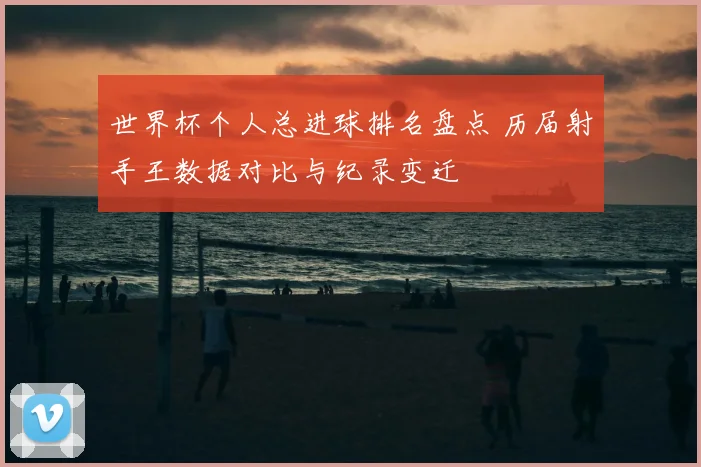 世界杯个人总进球排名盘点 历届射手王数据对比与纪录变迁