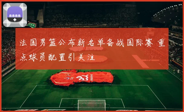 法国男篮公布新名单备战国际赛 重点球员配置引关注