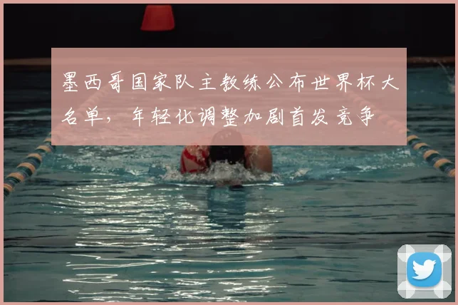 墨西哥国家队主教练公布世界杯大名单，年轻化调整加剧首发竞争