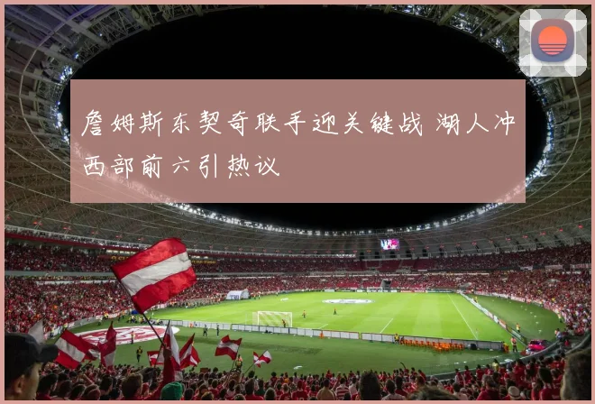 詹姆斯东契奇联手迎关键战 湖人冲西部前六引热议