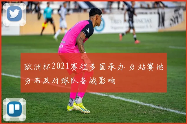 欧洲杯2021赛程多国承办 分站赛地分布及对球队备战影响