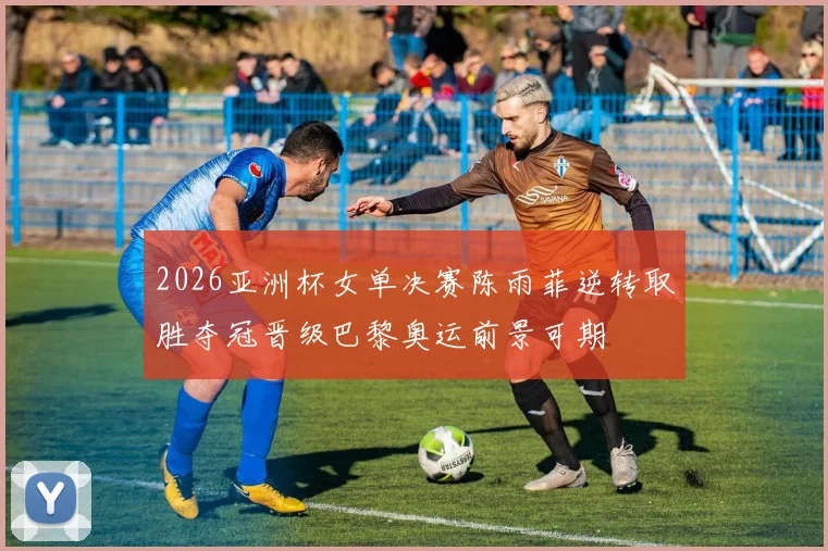 2026亚洲杯女单决赛陈雨菲逆转取胜夺冠晋级巴黎奥运前景可期