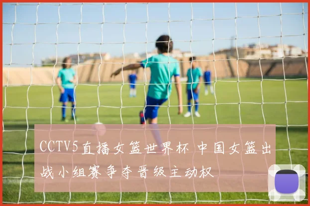 CCTV5直播女篮世界杯 中国女篮出战小组赛争夺晋级主动权