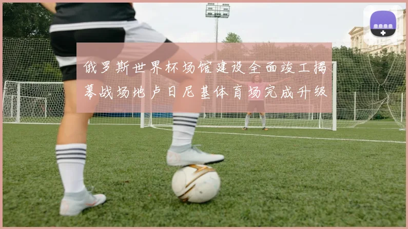 俄罗斯世界杯场馆建设全面竣工揭幕战场地卢日尼基体育场完成升级