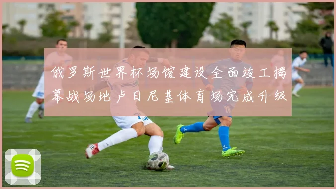 俄罗斯世界杯场馆建设全面竣工揭幕战场地卢日尼基体育场完成升级