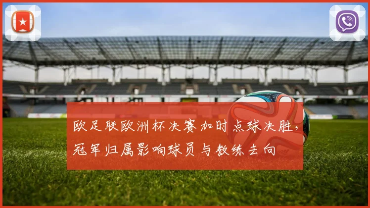 欧足联欧洲杯决赛加时点球决胜，冠军归属影响球员与教练去向