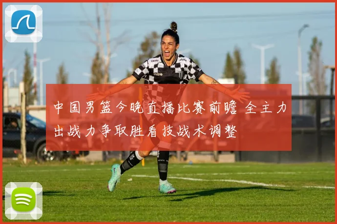 中国男篮今晚直播比赛前瞻 全主力出战力争取胜看技战术调整