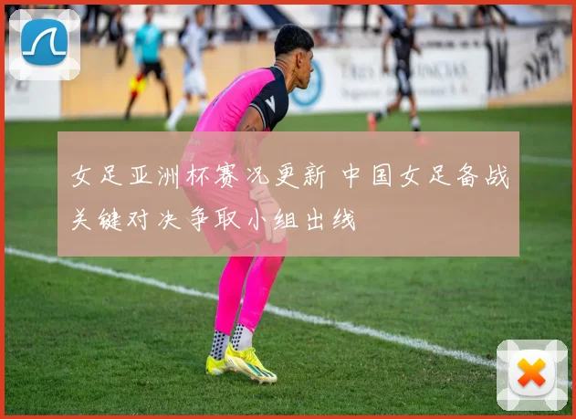 女足亚洲杯赛况更新 中国女足备战关键对决争取小组出线