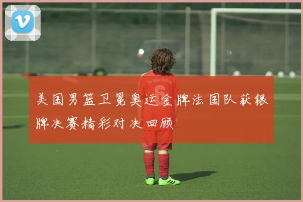 美国男篮卫冕奥运金牌法国队获银牌决赛精彩对决回顾