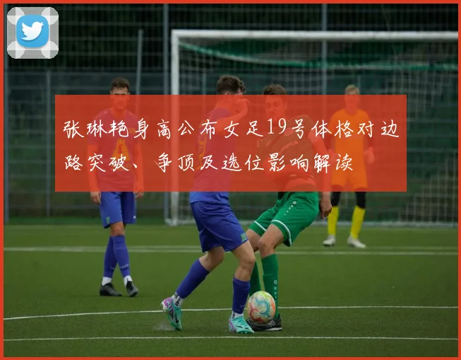 张琳艳身高公布女足19号体格对边路突破、争顶及选位影响解读