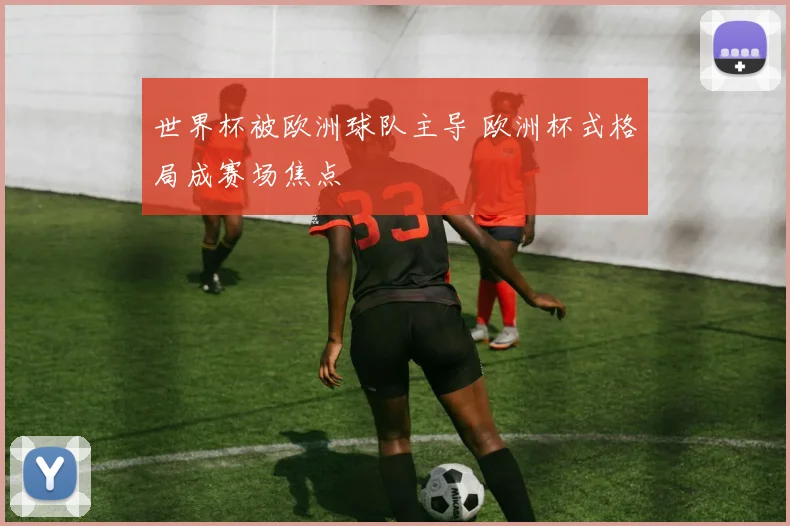 世界杯被欧洲球队主导 欧洲杯式格局成赛场焦点