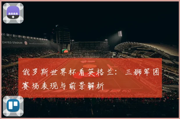 俄罗斯世界杯看英格兰:三狮军团赛场表现与前景解析