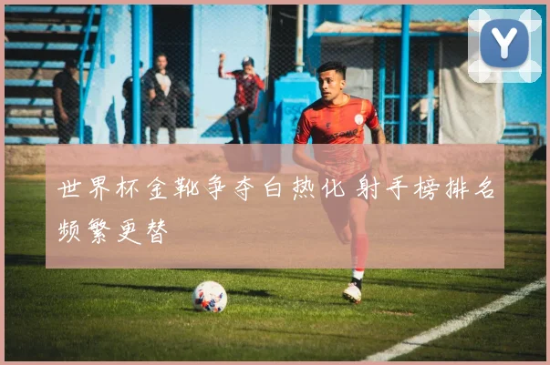 世界杯金靴争夺白热化 射手榜排名频繁更替