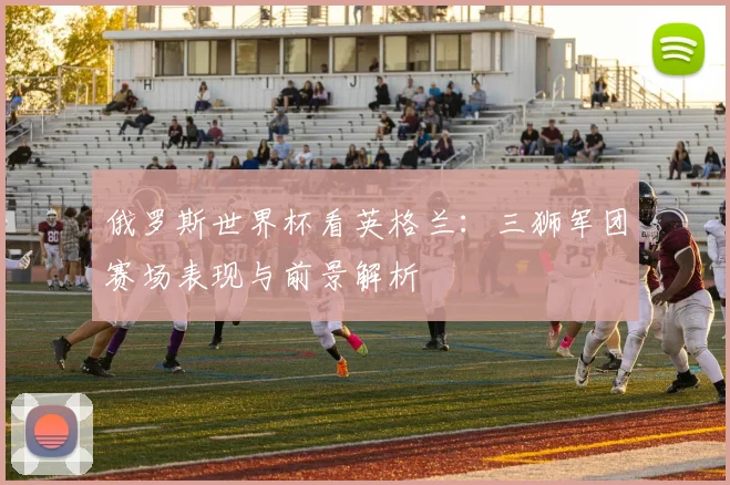 俄罗斯世界杯看英格兰:三狮军团赛场表现与前景解析