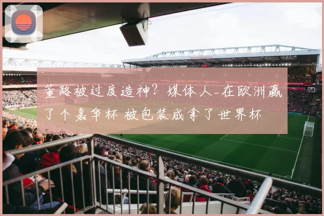 董路被过度造神?媒体人_在欧洲赢了个嘉华杯 被包装成拿了世界杯