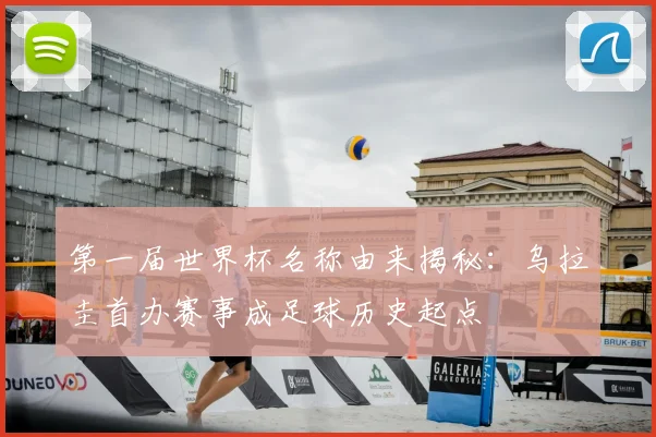第一届世界杯名称由来揭秘:乌拉圭首办赛事成足球历史起点