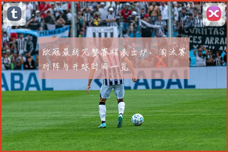 欧冠最新完整赛程表出炉,淘汰赛对阵与开球时间一览